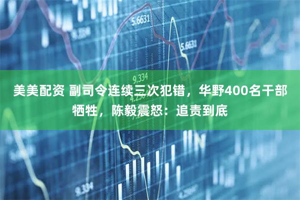 美美配资 副司令连续三次犯错，华野400名干部牺牲，陈毅震怒：追责到底