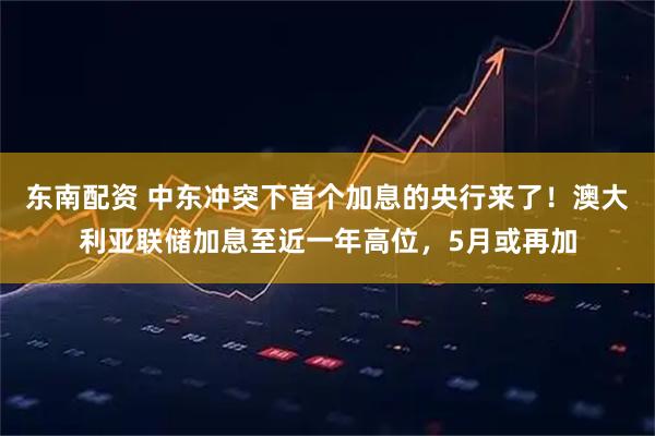 东南配资 中东冲突下首个加息的央行来了！澳大利亚联储加息至近一年高位，5月或再加