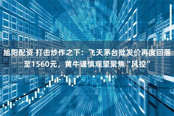 旭阳配资 打击炒作之下：飞天茅台批发价再度回落至1560元，黄牛谨慎观望聚焦“风控”