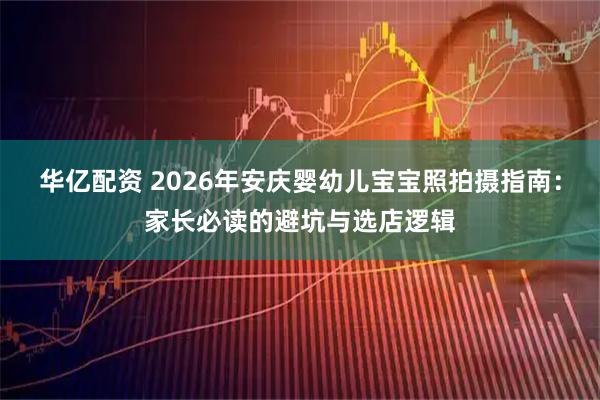 华亿配资 2026年安庆婴幼儿宝宝照拍摄指南:家长必读的避坑与选店逻辑