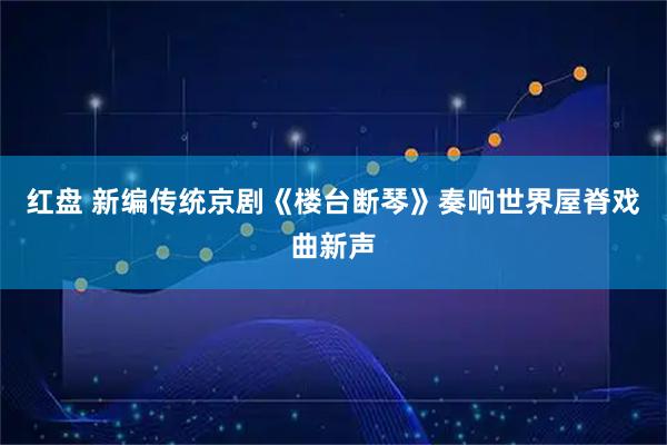 红盘 新编传统京剧《楼台断琴》奏响世界屋脊戏曲新声