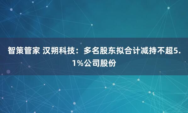 智策管家 汉朔科技:多名股东拟合计减持不超5.1%公司股份
